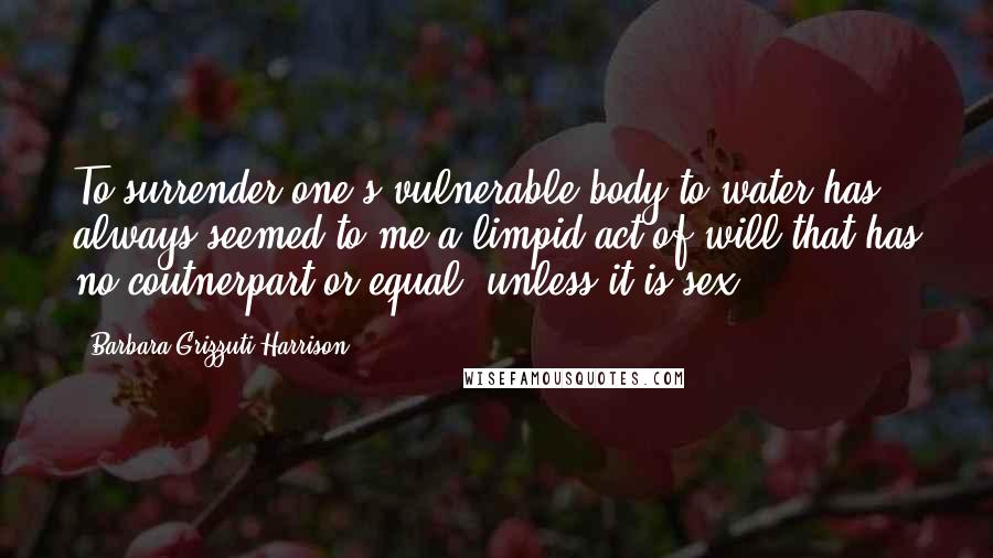 Barbara Grizzuti Harrison Quotes: To surrender one's vulnerable body to water has always seemed to me a limpid act of will that has no coutnerpart or equal, unless it is sex.