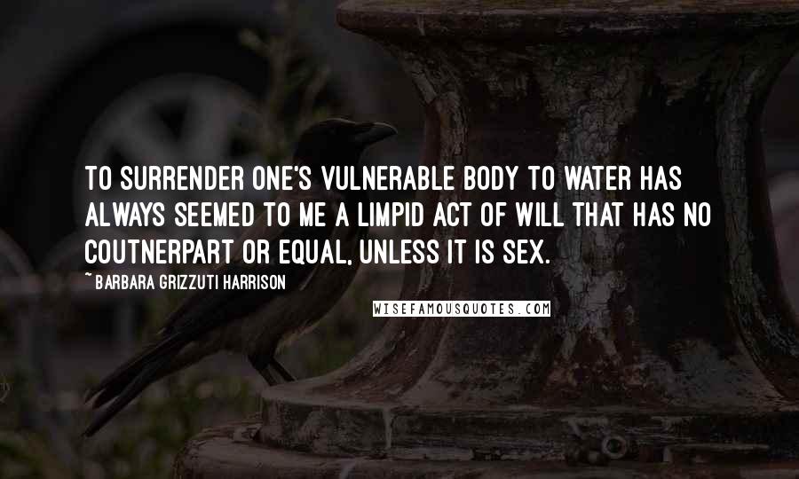 Barbara Grizzuti Harrison Quotes: To surrender one's vulnerable body to water has always seemed to me a limpid act of will that has no coutnerpart or equal, unless it is sex.