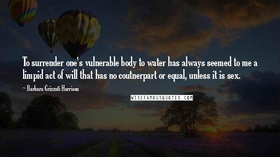 Barbara Grizzuti Harrison Quotes: To surrender one's vulnerable body to water has always seemed to me a limpid act of will that has no coutnerpart or equal, unless it is sex.