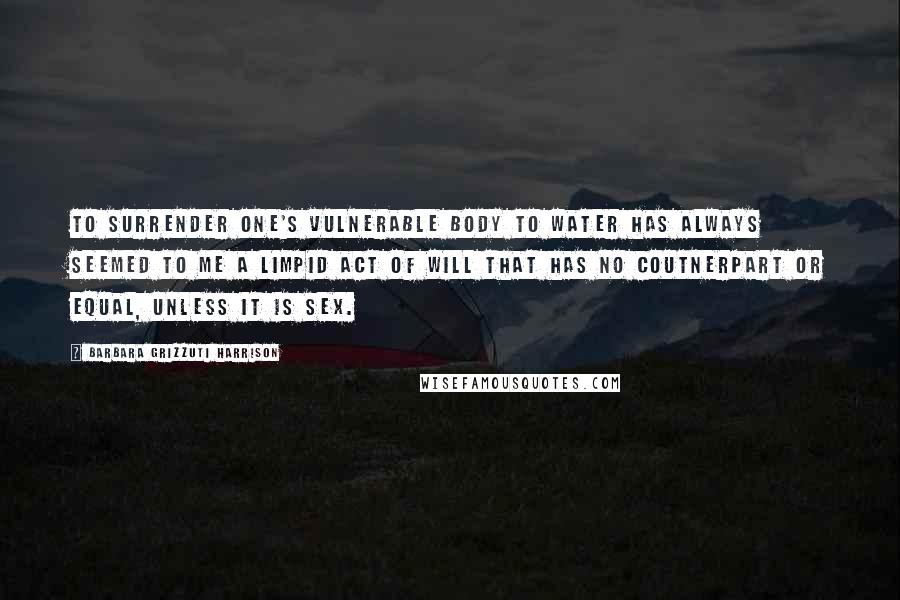 Barbara Grizzuti Harrison Quotes: To surrender one's vulnerable body to water has always seemed to me a limpid act of will that has no coutnerpart or equal, unless it is sex.