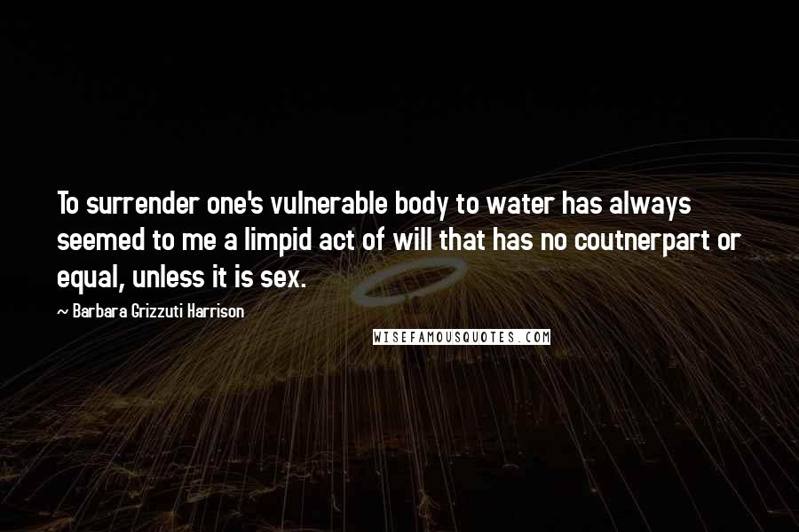 Barbara Grizzuti Harrison Quotes: To surrender one's vulnerable body to water has always seemed to me a limpid act of will that has no coutnerpart or equal, unless it is sex.