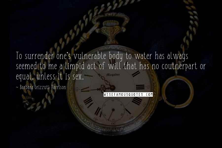 Barbara Grizzuti Harrison Quotes: To surrender one's vulnerable body to water has always seemed to me a limpid act of will that has no coutnerpart or equal, unless it is sex.