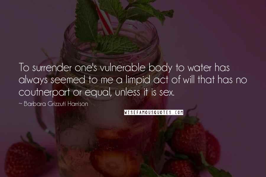 Barbara Grizzuti Harrison Quotes: To surrender one's vulnerable body to water has always seemed to me a limpid act of will that has no coutnerpart or equal, unless it is sex.