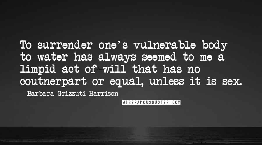 Barbara Grizzuti Harrison Quotes: To surrender one's vulnerable body to water has always seemed to me a limpid act of will that has no coutnerpart or equal, unless it is sex.