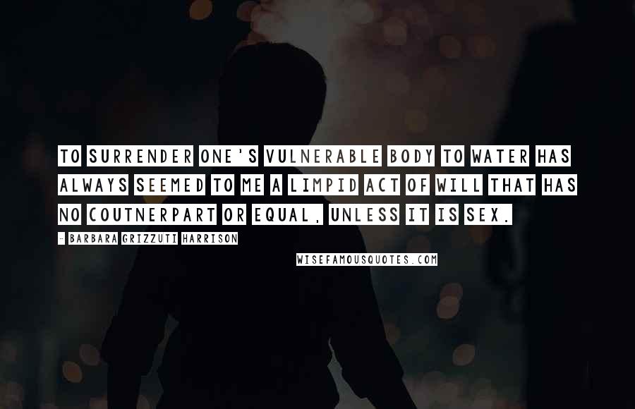 Barbara Grizzuti Harrison Quotes: To surrender one's vulnerable body to water has always seemed to me a limpid act of will that has no coutnerpart or equal, unless it is sex.