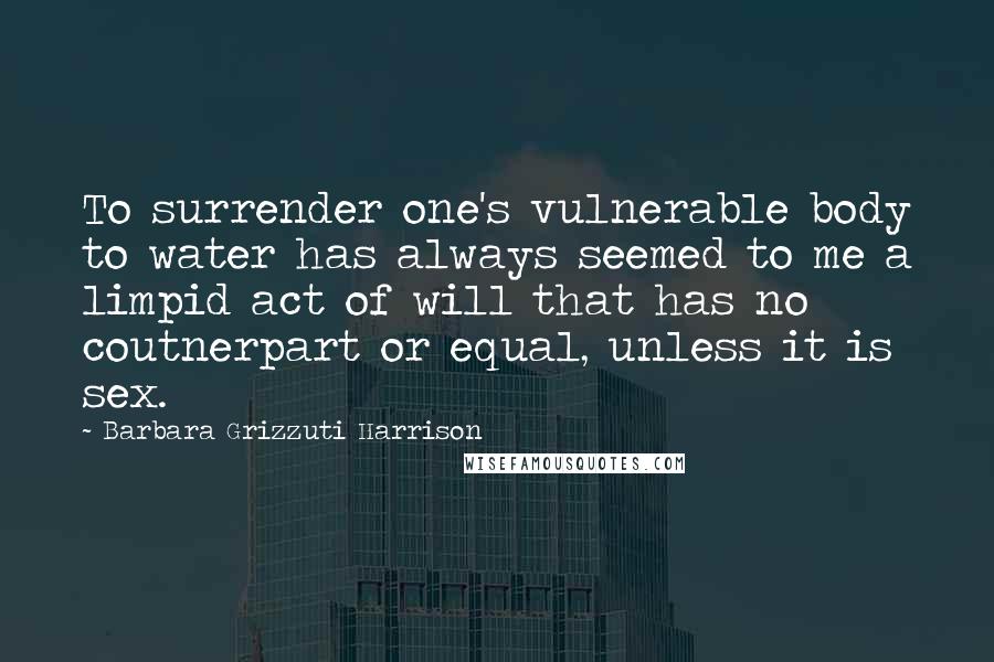 Barbara Grizzuti Harrison Quotes: To surrender one's vulnerable body to water has always seemed to me a limpid act of will that has no coutnerpart or equal, unless it is sex.