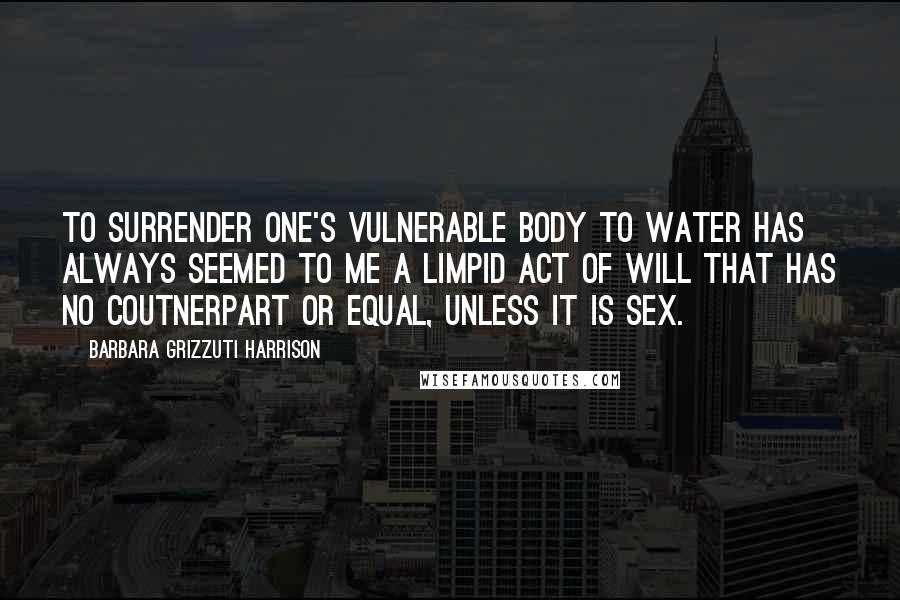 Barbara Grizzuti Harrison Quotes: To surrender one's vulnerable body to water has always seemed to me a limpid act of will that has no coutnerpart or equal, unless it is sex.