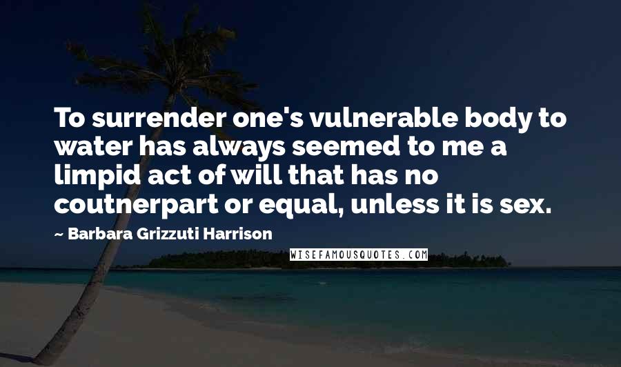 Barbara Grizzuti Harrison Quotes: To surrender one's vulnerable body to water has always seemed to me a limpid act of will that has no coutnerpart or equal, unless it is sex.