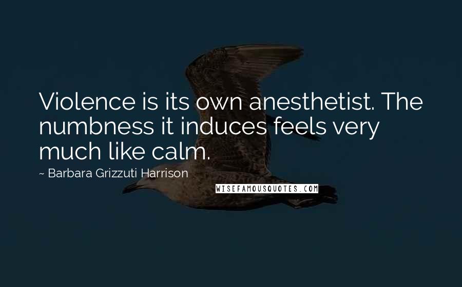 Barbara Grizzuti Harrison Quotes: Violence is its own anesthetist. The numbness it induces feels very much like calm.