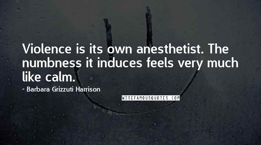 Barbara Grizzuti Harrison Quotes: Violence is its own anesthetist. The numbness it induces feels very much like calm.