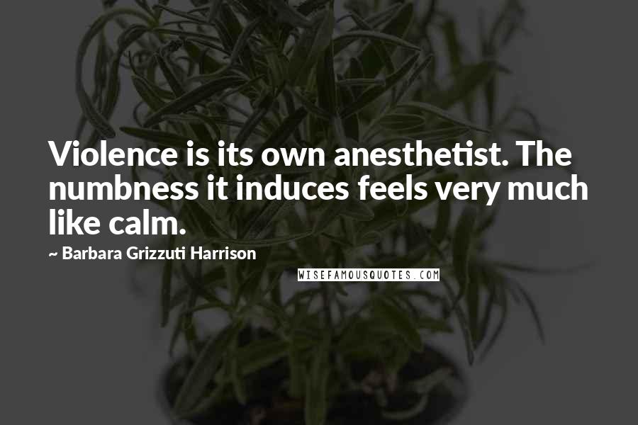 Barbara Grizzuti Harrison Quotes: Violence is its own anesthetist. The numbness it induces feels very much like calm.