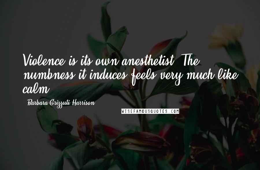 Barbara Grizzuti Harrison Quotes: Violence is its own anesthetist. The numbness it induces feels very much like calm.