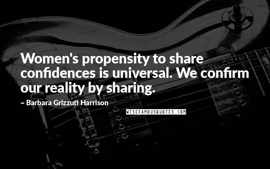 Barbara Grizzuti Harrison Quotes: Women's propensity to share confidences is universal. We confirm our reality by sharing.