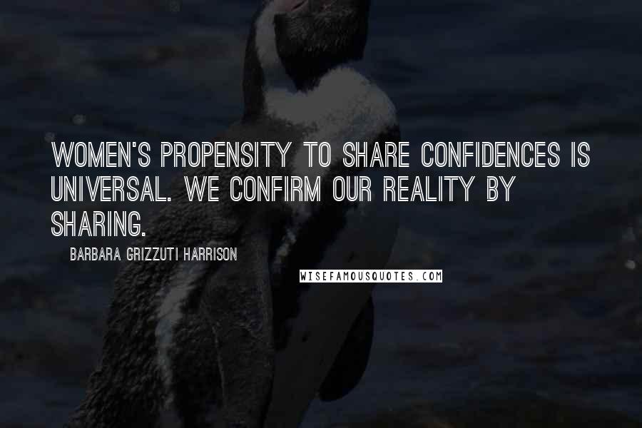 Barbara Grizzuti Harrison Quotes: Women's propensity to share confidences is universal. We confirm our reality by sharing.