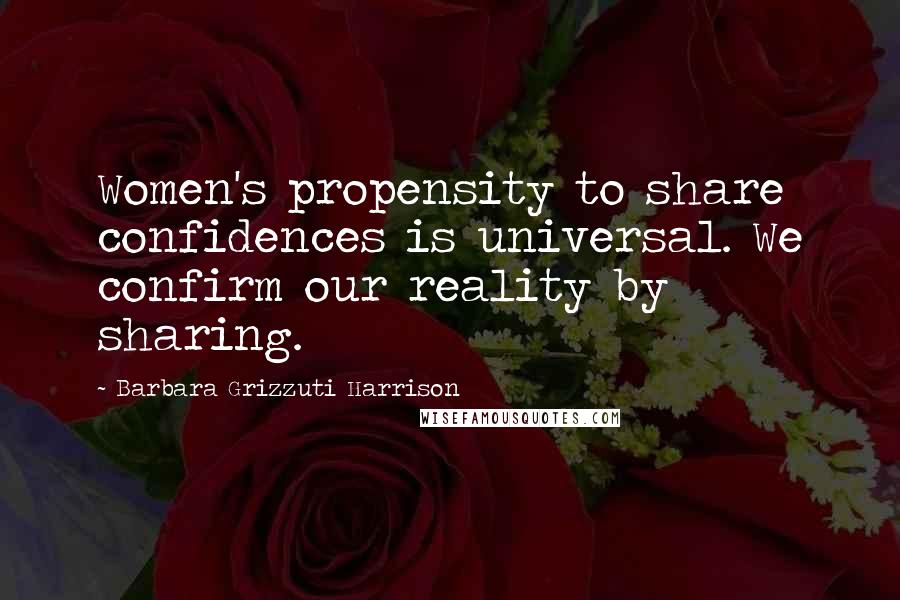 Barbara Grizzuti Harrison Quotes: Women's propensity to share confidences is universal. We confirm our reality by sharing.