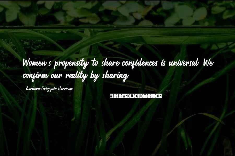 Barbara Grizzuti Harrison Quotes: Women's propensity to share confidences is universal. We confirm our reality by sharing.