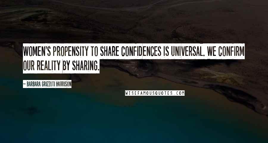Barbara Grizzuti Harrison Quotes: Women's propensity to share confidences is universal. We confirm our reality by sharing.