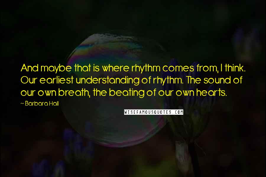 Barbara Hall Quotes: And maybe that is where rhythm comes from, I think. Our earliest understanding of rhythm. The sound of our own breath, the beating of our own hearts.