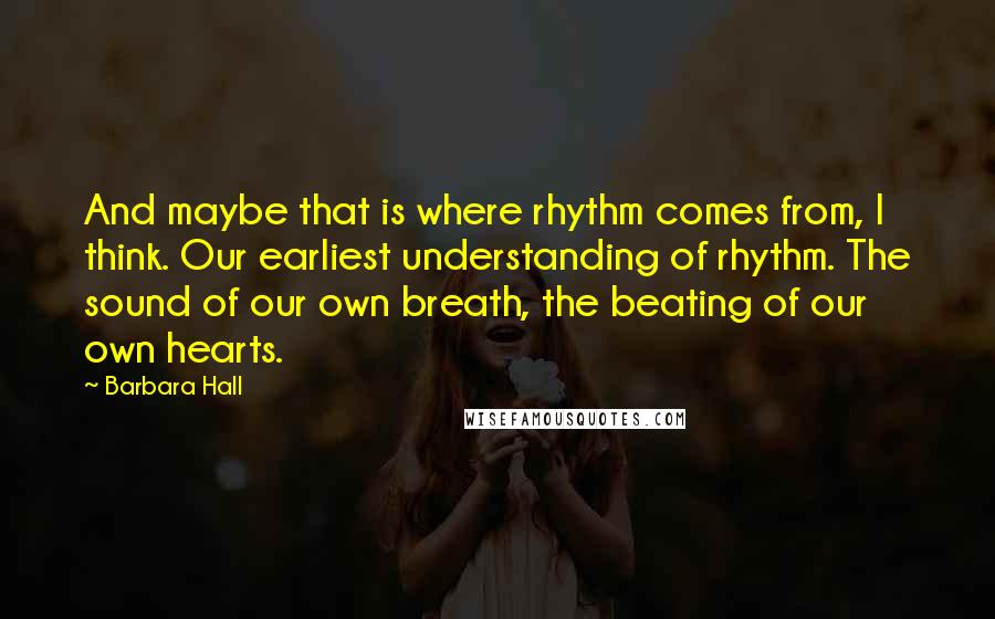 Barbara Hall Quotes: And maybe that is where rhythm comes from, I think. Our earliest understanding of rhythm. The sound of our own breath, the beating of our own hearts.