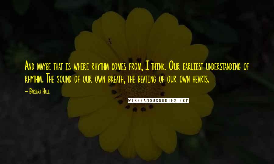 Barbara Hall Quotes: And maybe that is where rhythm comes from, I think. Our earliest understanding of rhythm. The sound of our own breath, the beating of our own hearts.