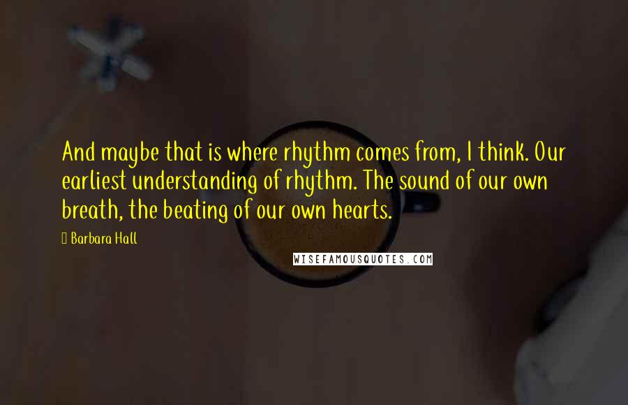 Barbara Hall Quotes: And maybe that is where rhythm comes from, I think. Our earliest understanding of rhythm. The sound of our own breath, the beating of our own hearts.