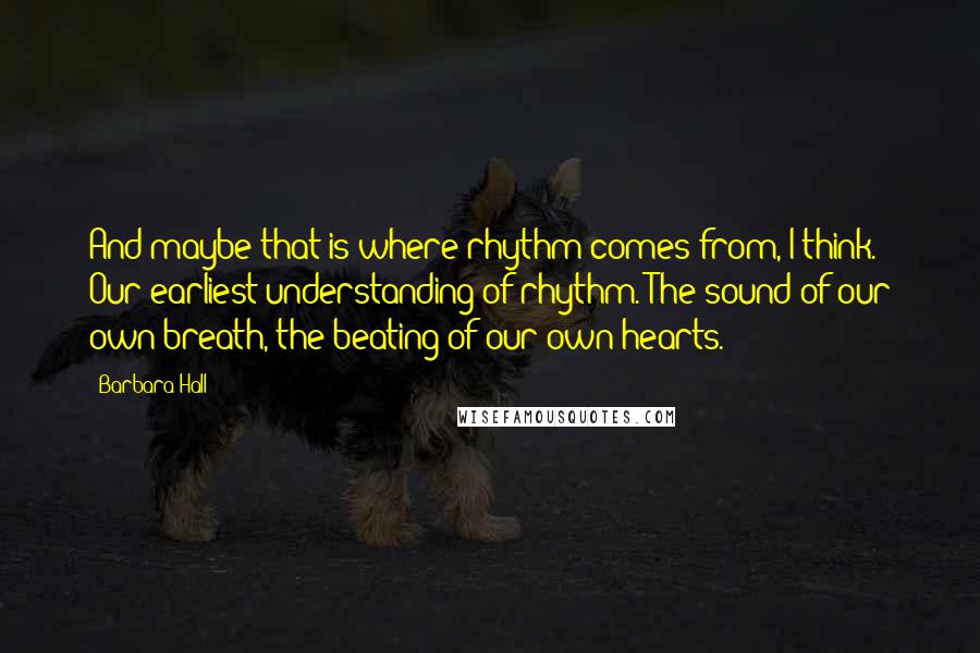 Barbara Hall Quotes: And maybe that is where rhythm comes from, I think. Our earliest understanding of rhythm. The sound of our own breath, the beating of our own hearts.