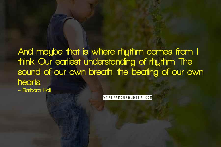 Barbara Hall Quotes: And maybe that is where rhythm comes from, I think. Our earliest understanding of rhythm. The sound of our own breath, the beating of our own hearts.