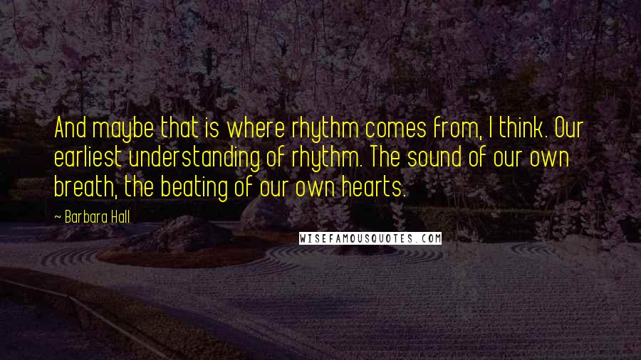 Barbara Hall Quotes: And maybe that is where rhythm comes from, I think. Our earliest understanding of rhythm. The sound of our own breath, the beating of our own hearts.