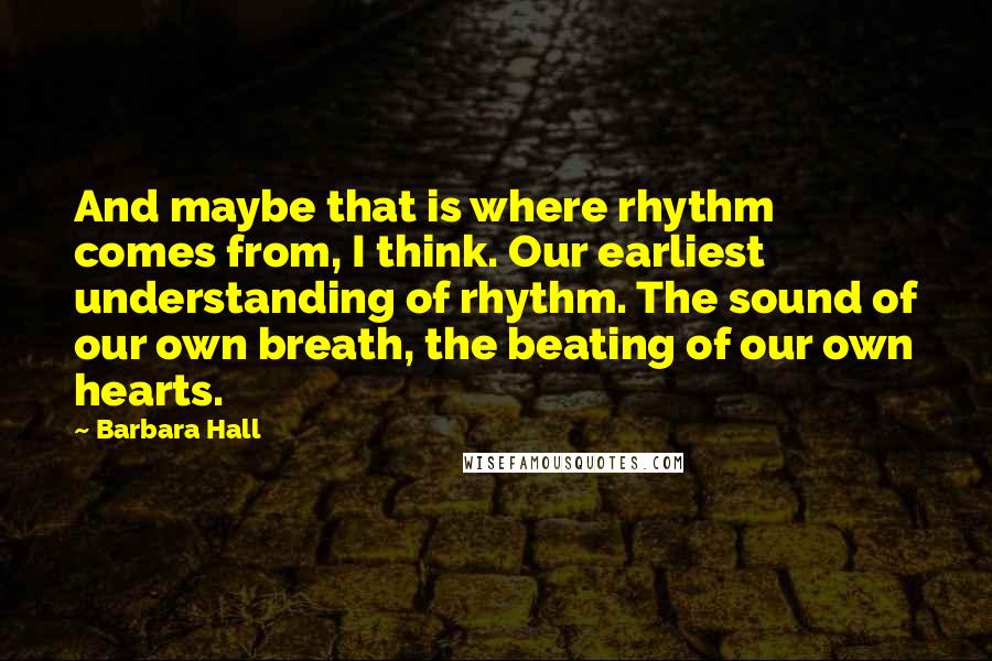 Barbara Hall Quotes: And maybe that is where rhythm comes from, I think. Our earliest understanding of rhythm. The sound of our own breath, the beating of our own hearts.