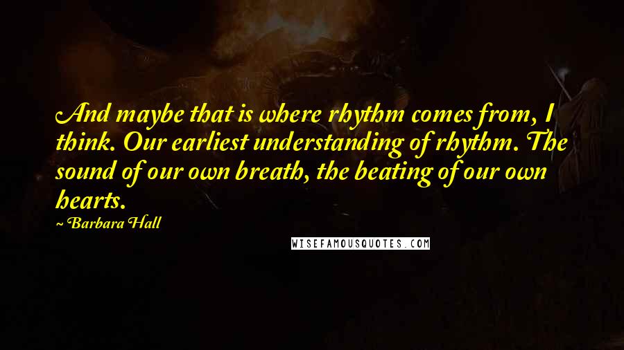 Barbara Hall Quotes: And maybe that is where rhythm comes from, I think. Our earliest understanding of rhythm. The sound of our own breath, the beating of our own hearts.