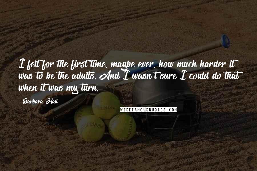 Barbara Hall Quotes: I felt for the first time, maybe ever, how much harder it was to be the adults. And I wasn't sure I could do that when it was my turn.