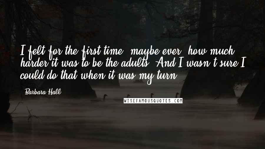 Barbara Hall Quotes: I felt for the first time, maybe ever, how much harder it was to be the adults. And I wasn't sure I could do that when it was my turn.