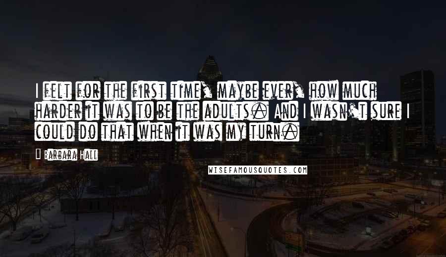 Barbara Hall Quotes: I felt for the first time, maybe ever, how much harder it was to be the adults. And I wasn't sure I could do that when it was my turn.