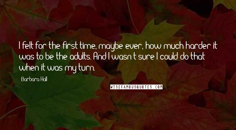 Barbara Hall Quotes: I felt for the first time, maybe ever, how much harder it was to be the adults. And I wasn't sure I could do that when it was my turn.