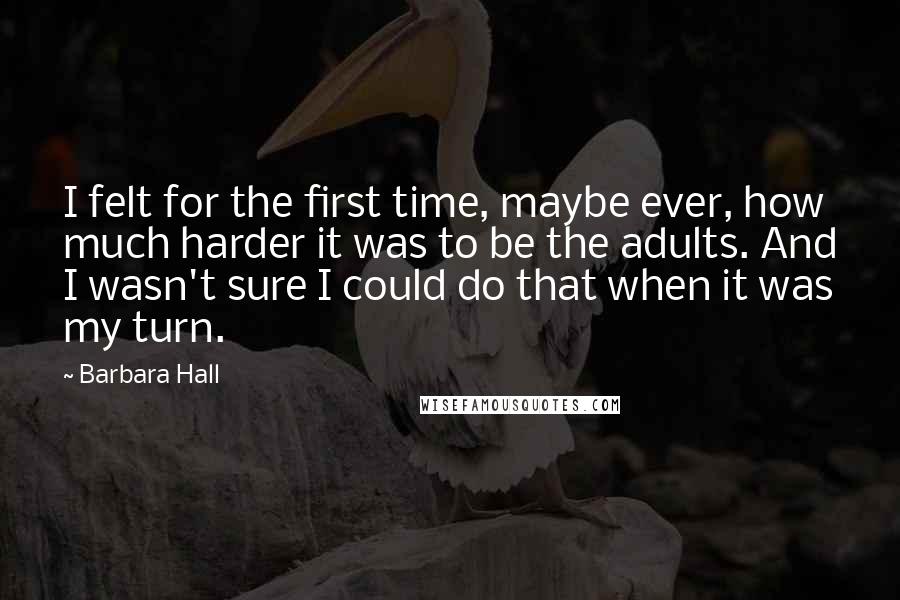 Barbara Hall Quotes: I felt for the first time, maybe ever, how much harder it was to be the adults. And I wasn't sure I could do that when it was my turn.