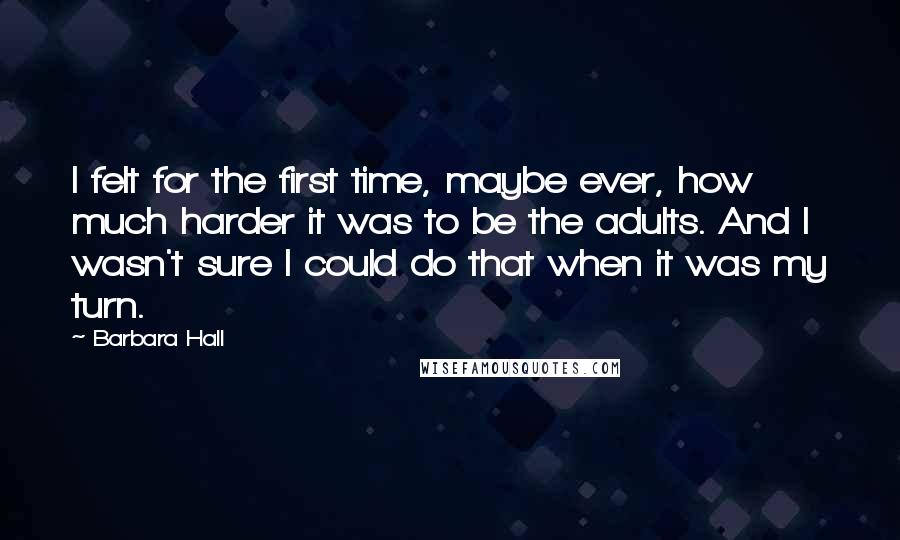 Barbara Hall Quotes: I felt for the first time, maybe ever, how much harder it was to be the adults. And I wasn't sure I could do that when it was my turn.