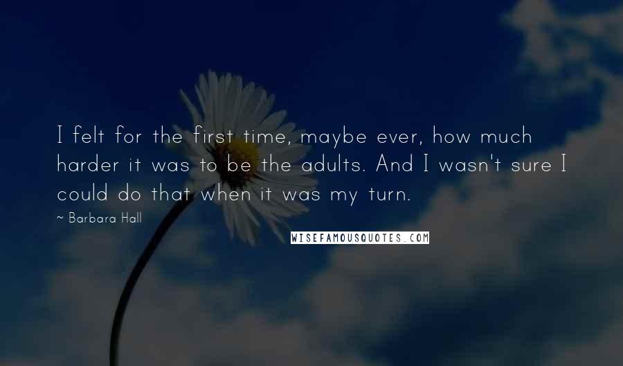 Barbara Hall Quotes: I felt for the first time, maybe ever, how much harder it was to be the adults. And I wasn't sure I could do that when it was my turn.