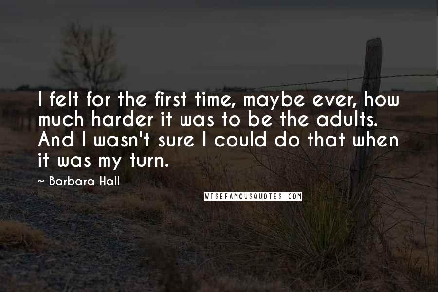 Barbara Hall Quotes: I felt for the first time, maybe ever, how much harder it was to be the adults. And I wasn't sure I could do that when it was my turn.