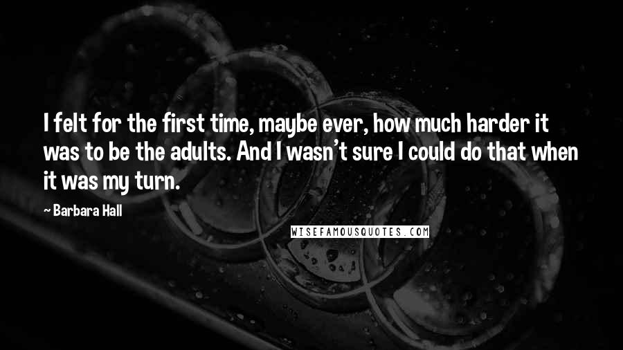 Barbara Hall Quotes: I felt for the first time, maybe ever, how much harder it was to be the adults. And I wasn't sure I could do that when it was my turn.