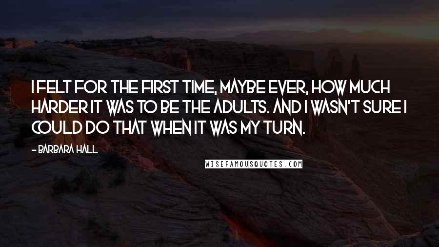 Barbara Hall Quotes: I felt for the first time, maybe ever, how much harder it was to be the adults. And I wasn't sure I could do that when it was my turn.
