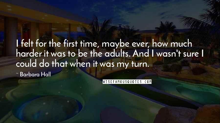 Barbara Hall Quotes: I felt for the first time, maybe ever, how much harder it was to be the adults. And I wasn't sure I could do that when it was my turn.