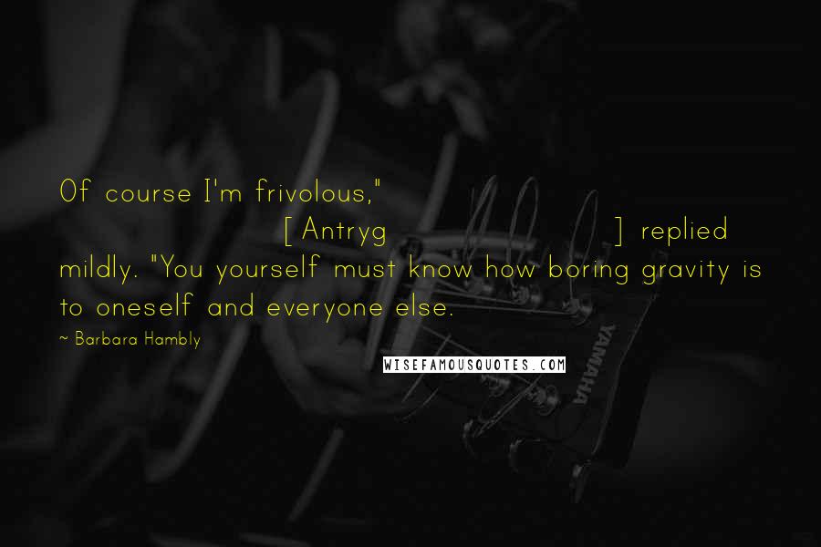 Barbara Hambly Quotes: Of course I'm frivolous," [Antryg] replied mildly. "You yourself must know how boring gravity is to oneself and everyone else.