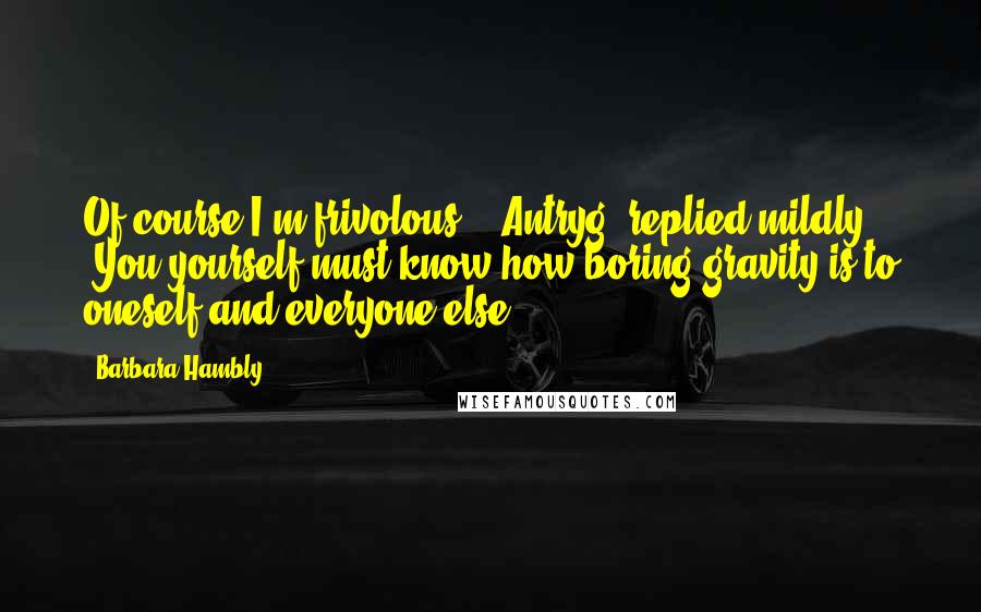 Barbara Hambly Quotes: Of course I'm frivolous," [Antryg] replied mildly. "You yourself must know how boring gravity is to oneself and everyone else.