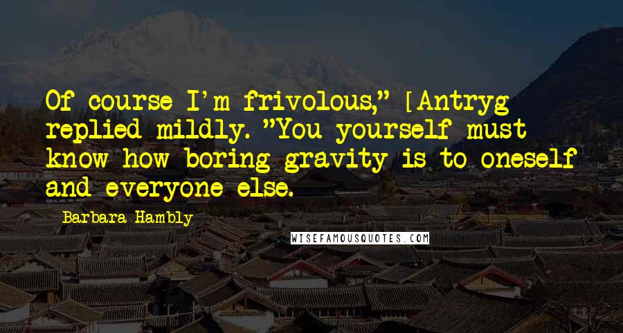 Barbara Hambly Quotes: Of course I'm frivolous," [Antryg] replied mildly. "You yourself must know how boring gravity is to oneself and everyone else.