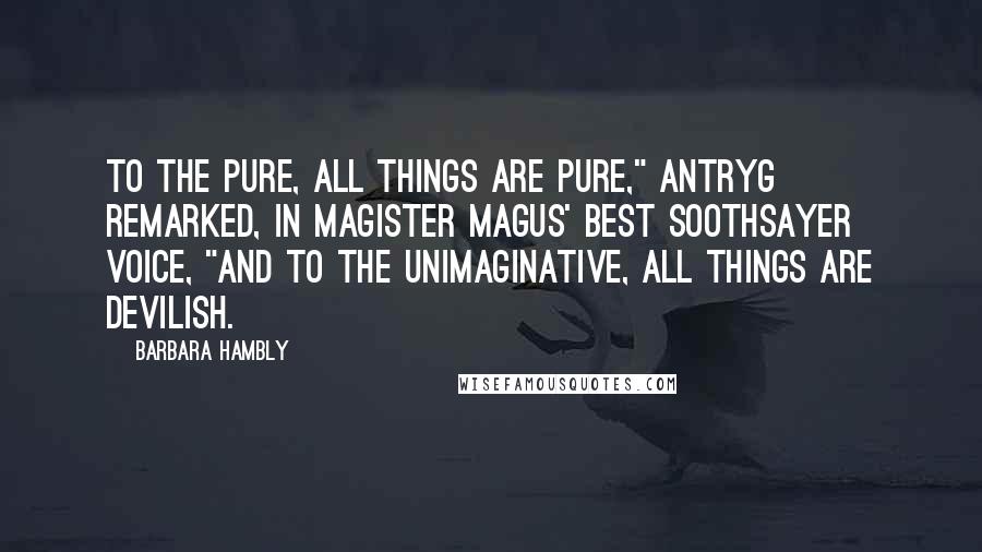 Barbara Hambly Quotes: To the pure, all things are pure," Antryg remarked, in Magister Magus' best soothsayer voice, "and to the unimaginative, all things are devilish.