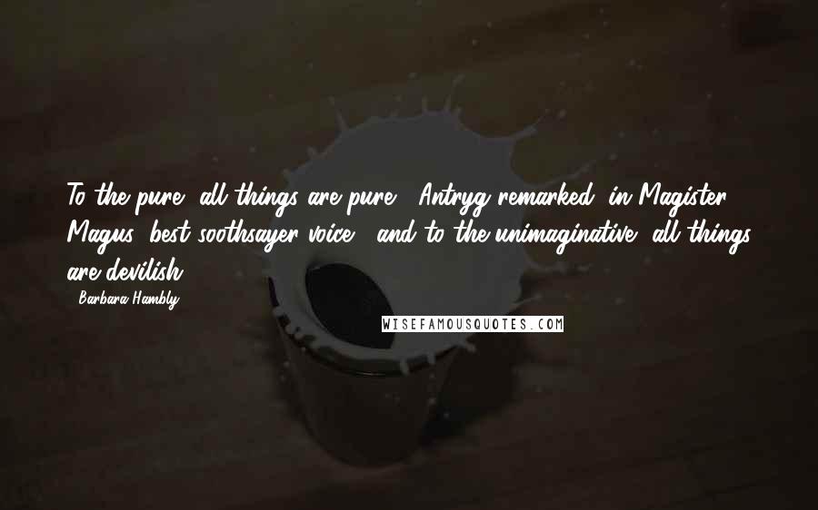 Barbara Hambly Quotes: To the pure, all things are pure," Antryg remarked, in Magister Magus' best soothsayer voice, "and to the unimaginative, all things are devilish.