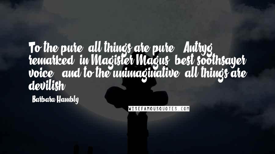 Barbara Hambly Quotes: To the pure, all things are pure," Antryg remarked, in Magister Magus' best soothsayer voice, "and to the unimaginative, all things are devilish.