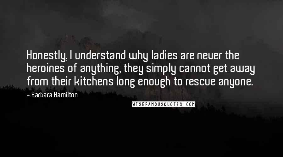 Barbara Hamilton Quotes: Honestly, I understand why ladies are never the heroines of anything, they simply cannot get away from their kitchens long enough to rescue anyone.