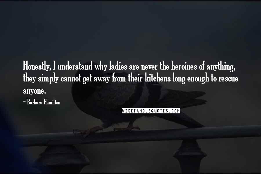 Barbara Hamilton Quotes: Honestly, I understand why ladies are never the heroines of anything, they simply cannot get away from their kitchens long enough to rescue anyone.