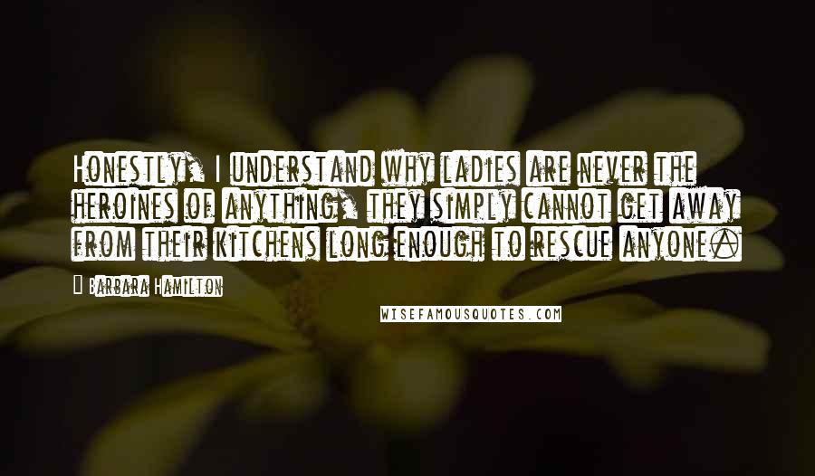 Barbara Hamilton Quotes: Honestly, I understand why ladies are never the heroines of anything, they simply cannot get away from their kitchens long enough to rescue anyone.